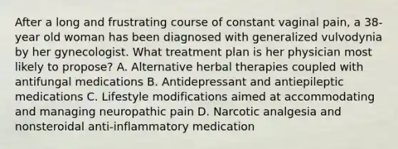 After a long and frustrating course of constant vaginal pain, a 38-year old woman has been diagnosed with generalized vulvodynia by her gynecologist. What treatment plan is her physician most likely to propose? A. Alternative herbal therapies coupled with antifungal medications B. Antidepressant and antiepileptic medications C. Lifestyle modifications aimed at accommodating and managing neuropathic pain D. Narcotic analgesia and nonsteroidal anti-inflammatory medication