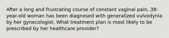 After a long and frustrating course of constant vaginal pain, 38-year-old woman has been diagnosed with generalized vulvodynia by her gynecologist. What treatment plan is most likely to be prescribed by her healthcare provider?