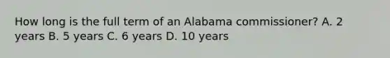 How long is the full term of an Alabama commissioner? A. 2 years B. 5 years C. 6 years D. 10 years