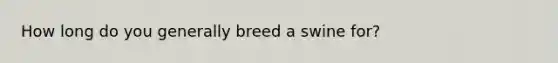 How long do you generally breed a swine for?