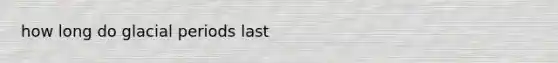 how long do glacial periods last