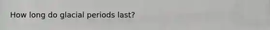 How long do glacial periods last?