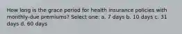 How long is the grace period for health insurance policies with monthly-due premiums? Select one: a. 7 days b. 10 days c. 31 days d. 60 days