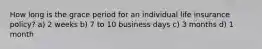 How long is the grace period for an individual life insurance policy? a) 2 weeks b) 7 to 10 business days c) 3 months d) 1 month
