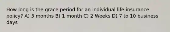 How long is the grace period for an individual life insurance policy? A) 3 months B) 1 month C) 2 Weeks D) 7 to 10 business days