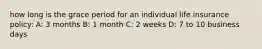 how long is the grace period for an individual life insurance policy: A: 3 months B: 1 month C: 2 weeks D: 7 to 10 business days