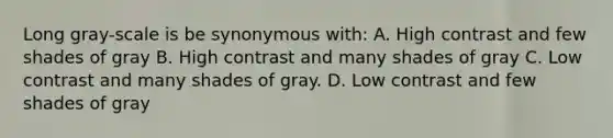 Long gray-scale is be synonymous with: A. High contrast and few shades of gray B. High contrast and many shades of gray C. Low contrast and many shades of gray. D. Low contrast and few shades of gray