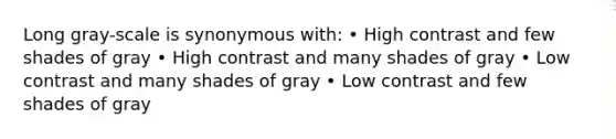 Long gray-scale is synonymous with: • High contrast and few shades of gray • High contrast and many shades of gray • Low contrast and many shades of gray • Low contrast and few shades of gray