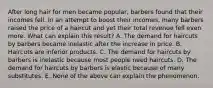 After long hair for men became popular, barbers found that their incomes fell. In an attempt to boost their incomes, many barbers raised the price of a haircut and yet their total revenue fell even more. What can explain this result? A. The demand for haircuts by barbers became inelastic after the increase in price. B. Haircuts are inferior products. C. The demand for haircuts by barbers is inelastic because most people need haircuts. D. The demand for haircuts by barbers is elastic because of many substitutes. E. None of the above can explain the phenomenon.