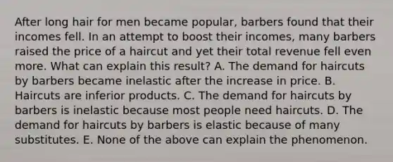 After long hair for men became popular, barbers found that their incomes fell. In an attempt to boost their incomes, many barbers raised the price of a haircut and yet their total revenue fell even more. What can explain this result? A. The demand for haircuts by barbers became inelastic after the increase in price. B. Haircuts are inferior products. C. The demand for haircuts by barbers is inelastic because most people need haircuts. D. The demand for haircuts by barbers is elastic because of many substitutes. E. None of the above can explain the phenomenon.