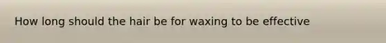 How long should the hair be for waxing to be effective