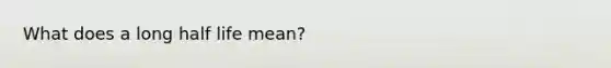 What does a long half life mean?