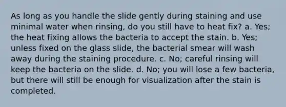 As long as you handle the slide gently during staining and use minimal water when rinsing, do you still have to heat fix? a. Yes; the heat fixing allows the bacteria to accept the stain. b. Yes; unless fixed on the glass slide, the bacterial smear will wash away during the staining procedure. c. No; careful rinsing will keep the bacteria on the slide. d. No; you will lose a few bacteria, but there will still be enough for visualization after the stain is completed.