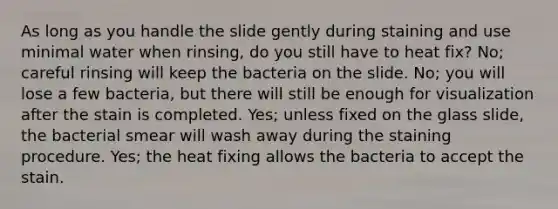 As long as you handle the slide gently during staining and use minimal water when rinsing, do you still have to heat fix? No; careful rinsing will keep the bacteria on the slide. No; you will lose a few bacteria, but there will still be enough for visualization after the stain is completed. Yes; unless fixed on the glass slide, the bacterial smear will wash away during the staining procedure. Yes; the heat fixing allows the bacteria to accept the stain.