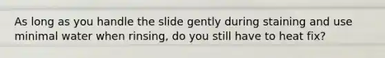 As long as you handle the slide gently during staining and use minimal water when rinsing, do you still have to heat fix?