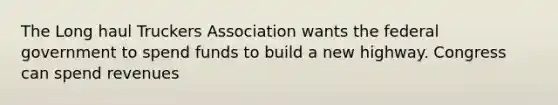 The Long haul Truckers Association wants the federal government to spend funds to build a new highway. Congress can spend revenues