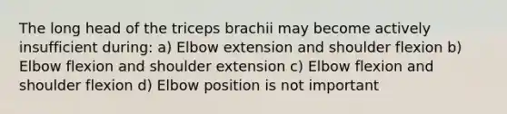 The long head of the triceps brachii may become actively insufficient during: a) Elbow extension and shoulder flexion b) Elbow flexion and shoulder extension c) Elbow flexion and shoulder flexion d) Elbow position is not important