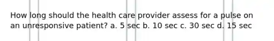 How long should the health care provider assess for a pulse on an unresponsive patient? a. 5 sec b. 10 sec c. 30 sec d. 15 sec