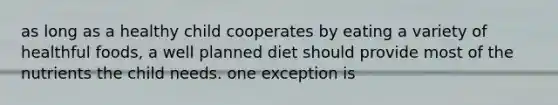 as long as a healthy child cooperates by eating a variety of healthful foods, a well planned diet should provide most of the nutrients the child needs. one exception is