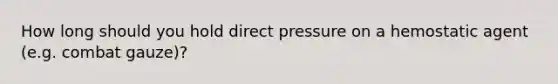 How long should you hold direct pressure on a hemostatic agent (e.g. combat gauze)?