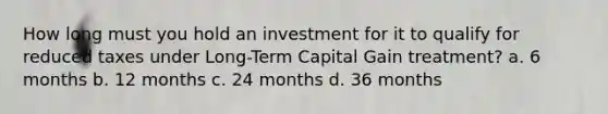 How long must you hold an investment for it to qualify for reduced taxes under Long-Term Capital Gain treatment? a. 6 months b. 12 months c. 24 months d. 36 months