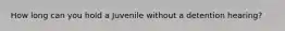 How long can you hold a Juvenile without a detention hearing?