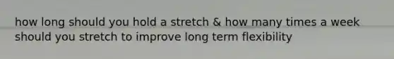 how long should you hold a stretch & how many times a week should you stretch to improve long term flexibility