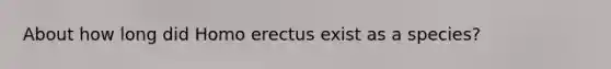 About how long did Homo erectus exist as a species?