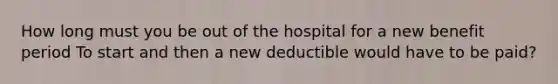 How long must you be out of the hospital for a new benefit period To start and then a new deductible would have to be paid?