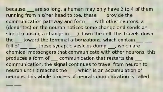 because ___ are so long, a human may only have 2 to 4 of them running from his/her head to toe. these ___ provide the communication pathway and form ___ with other neurons. a ___ (dendrites) on the neuron notices some change and sends an ___ signal (causing a change in ___) down the cell. this travels down the ___ toward the terminal arborizations, which contain ___ ___ full of ___ ___. these synaptic vesicles dump ___, which are chemical messengers that communicate with other neurons. this produces a form of ___ communication that restarts the ___ communication. the signal continues to travel from neuron to neuron until it reaches the ___, which is an accumulation of neurons. this whole process of neural communication is called ___ ___.