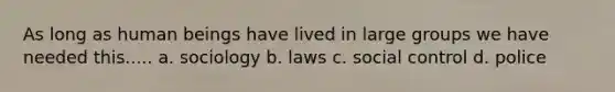 As long as human beings have lived in large groups we have needed this..... a. sociology b. laws c. social control d. police