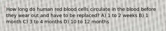 How long do human red blood cells circulate in <a href='https://www.questionai.com/knowledge/k7oXMfj7lk-the-blood' class='anchor-knowledge'>the blood</a> before they wear out and have to be replaced? A) 1 to 2 weeks B) 1 month C) 3 to 4 months D) 10 to 12 months