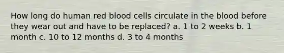 How long do human red blood cells circulate in the blood before they wear out and have to be replaced? a. 1 to 2 weeks b. 1 month c. 10 to 12 months d. 3 to 4 months