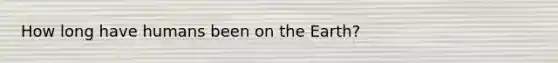 How long have humans been on the Earth?