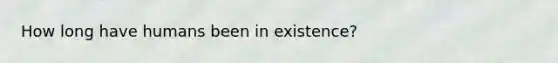 How long have humans been in existence?