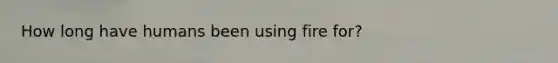 How long have humans been using fire for?