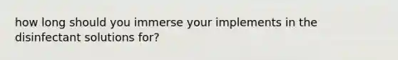 how long should you immerse your implements in the disinfectant solutions for?