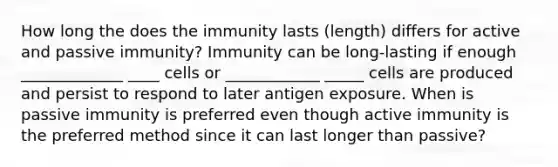 How long the does the immunity lasts (length) differs for active and passive immunity? Immunity can be long-lasting if enough _____________ ____ cells or ____________ _____ cells are produced and persist to respond to later antigen exposure. When is passive immunity is preferred even though active immunity is the preferred method since it can last longer than passive?