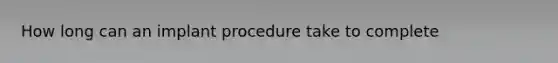 How long can an implant procedure take to complete