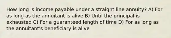 How long is income payable under a straight line annuity? A) For as long as the annuitant is alive B) Until the principal is exhausted C) For a guaranteed length of time D) For as long as the annuitant's beneficiary is alive