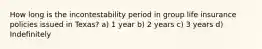 How long is the incontestability period in group life insurance policies issued in Texas? a) 1 year b) 2 years c) 3 years d) Indefinitely