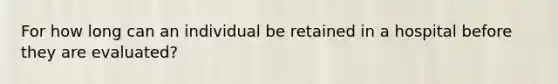 For how long can an individual be retained in a hospital before they are evaluated?