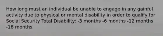 How long must an individual be unable to engage in any gainful activity due to physical or mental disability in order to qualify for Social Security Total Disability: -3 months -6 months -12 months -18 months