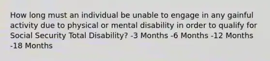 How long must an individual be unable to engage in any gainful activity due to physical or mental disability in order to qualify for Social Security Total Disability? -3 Months -6 Months -12 Months -18 Months