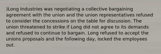 )Long Industries was negotiating a collective bargaining agreement with the union and the union representatives refused to consider the concessions on the table for discussion. The union threatened to strike if Long did not agree to its demands and refused to continue to bargain. Long refused to accept the unions proposals and the following day, locked the employees out.