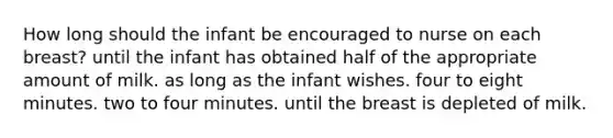 How long should the infant be encouraged to nurse on each breast? until the infant has obtained half of the appropriate amount of milk. as long as the infant wishes. four to eight minutes. two to four minutes. until the breast is depleted of milk.