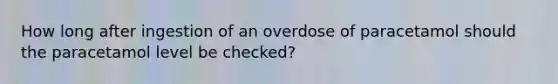 How long after ingestion of an overdose of paracetamol should the paracetamol level be checked?