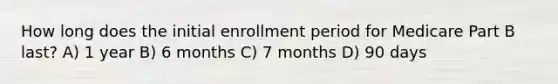 How long does the initial enrollment period for Medicare Part B last? A) 1 year B) 6 months C) 7 months D) 90 days