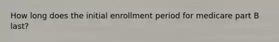 How long does the initial enrollment period for medicare part B last?