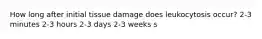 How long after initial tissue damage does leukocytosis occur? 2-3 minutes 2-3 hours 2-3 days 2-3 weeks s